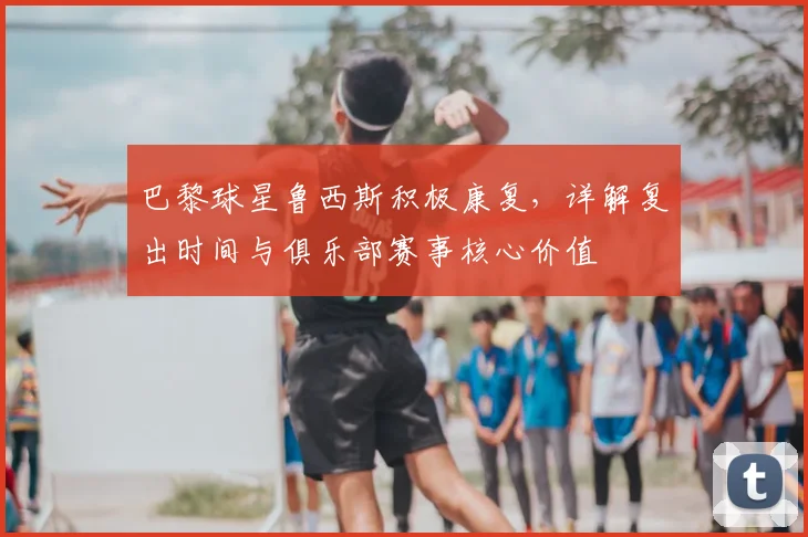 巴黎球星鲁西斯积极康复，详解复出时间与俱乐部赛事核心价值