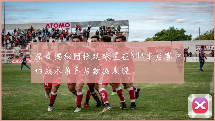 深度揭秘阿根廷球星在NBA季后赛中的战术角色与数据表现