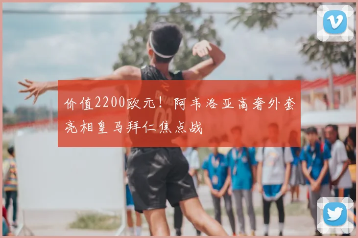 价值2200欧元！阿韦洛亚高奢外套亮相皇马拜仁焦点战