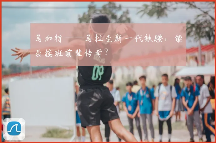 乌加特——乌拉圭新一代铁腰，能否接班前辈传奇？
