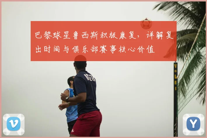 巴黎球星鲁西斯积极康复，详解复出时间与俱乐部赛事核心价值