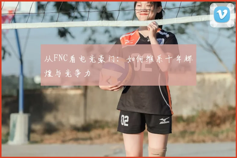 从FNC看电竞豪门:如何维系十年辉煌与竞争力