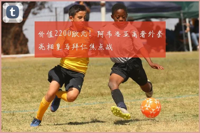 价值2200欧元！阿韦洛亚高奢外套亮相皇马拜仁焦点战