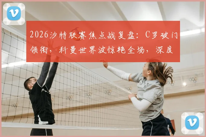 2026沙特联赛焦点战复盘：C罗破门领衔，科曼世界波惊艳全场，深度解读利雅得胜利如何2-0完胜吉达国民